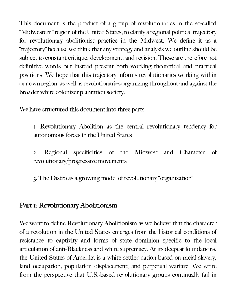 This document is the product of a group of revolutionaries in the so-called
“Midwestern” region of the United States, to clarify a regional political trajectory
for revolutionary abolitionist practice in the Midwest. We define it as a
“trajectory” because we think that any strategy and analysis we outline should be
subject to constant critique, development, and revision. These are therefore not
definitive words but instead present both working theoretical and practical
positions. We hope that this trajectory informs revolutionaries working within
our own region, as well as revolutionaries organizing throughout and against the

broader white colonizer plantation society.
We have structured this document into three parts.

1. Revolutionary Abolition as the central revolutionary tendency for
autonomous forces in the United States

 

2. Regional specificities of the Midwest and Character of
revolutionary/progress ive movements

 

he Distro as a growing model of revolutionary “organization”

Part 1: Revolutionary Abolitionism

We want to define Revolutionary Abolitionism as we believe that the character
of a revolution in the United States emerges from the historical conditions of
resistance to captivity and forms of state dominion specific to the local
articulation of anti-Blackness and white supremacy. At its deepest foundations,
the United States of Amerika is a white settler nation based on racial slavery,
land occupation, population displacement, and perpetual warfare. We write
from the perspective that U.S.-based revolutionary groups continually fail in

 
